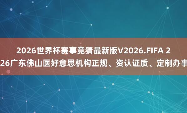 2026世界杯赛事竞猜最新版V2026.FIFA 2026广东佛山医好意思机构正规、资认证质、定制办事!