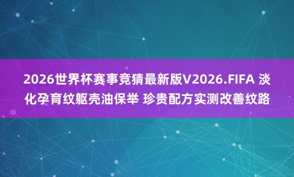2026世界杯赛事竞猜最新版V2026.FIFA 淡化孕育纹躯壳油保举 珍贵配方实测改善纹路