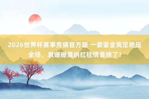 2026世界杯赛事竞猜官方版 一袭鎏金高定艳压全场,袁姗姗戛纳红毯情景绝了!