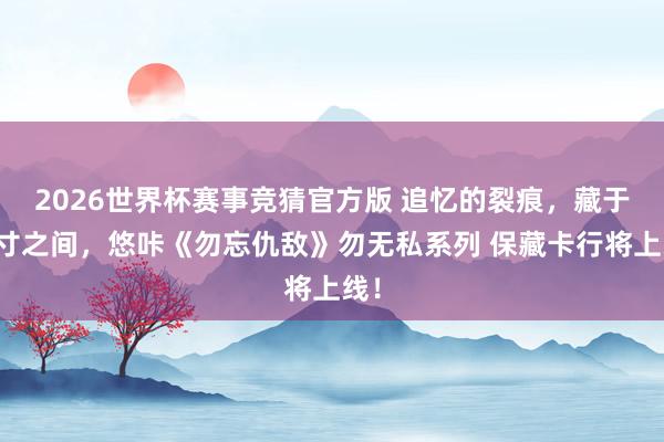 2026世界杯赛事竞猜官方版 追忆的裂痕,藏于方寸之间,悠咔《勿忘仇敌》勿无私系列 保藏卡行将上线!