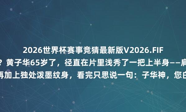 2026世界杯赛事竞猜最新版V2026.FIFA 民众看《夜王》了吗?黄子华65岁了,径直在片里浅秀了一把上半身——肩线利落,胸肌有型,再加上独处泼墨纹身,看完只思说一句:子华神,您白发之心是果真有点东西啊。65岁这肉体,些许30岁的小伙看了齐得千里默。