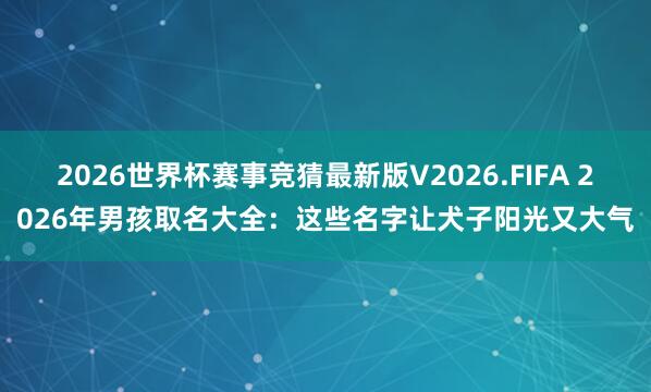 2026世界杯赛事竞猜最新版V2026.FIFA 2026年男孩取名大全:这些名字让犬子阳光又大气