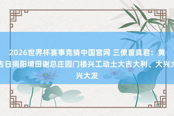 2026世界杯赛事竞猜中国官网 三僚曾真君:黄道吉日揭阳埔田谢总庄园门楼兴工动土大吉大利、大兴大发