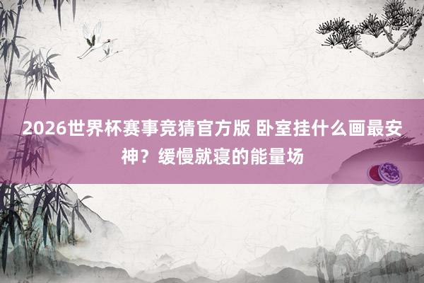 2026世界杯赛事竞猜官方版 卧室挂什么画最安神?缓慢就寝的能量场