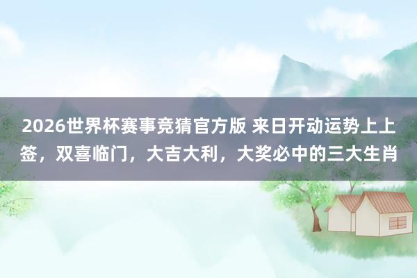 2026世界杯赛事竞猜官方版 来日开动运势上上签,双喜临门,大吉大利,大奖必中的三大生肖