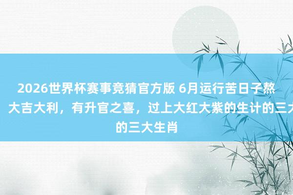 2026世界杯赛事竞猜官方版 6月运行苦日子熬到头,大吉大利,有升官之喜,过上大红大紫的生计的三大生肖
