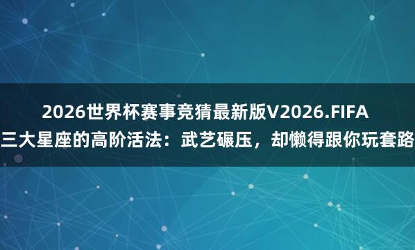 2026世界杯赛事竞猜最新版V2026.FIFA 三大星座的高阶活法:武艺碾压,却懒得跟你玩套路