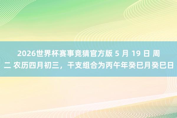 2026世界杯赛事竞猜官方版 5 月 19 日 周二 农历四月初三,干支组合为丙午年癸巳月癸巳日