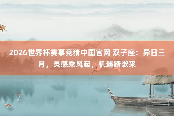 2026世界杯赛事竞猜中国官网 双子座:异日三月,灵感乘风起,机遇踏歌来