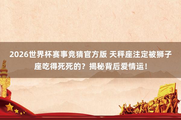 2026世界杯赛事竞猜官方版 天秤座注定被狮子座吃得死死的?揭秘背后爱情运!
