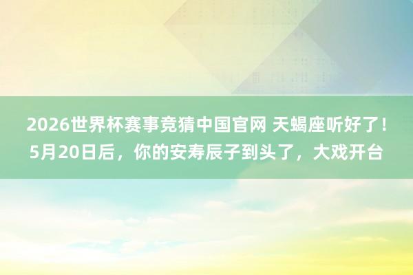 2026世界杯赛事竞猜中国官网 天蝎座听好了!5月20日后,你的安寿辰子到头了,大戏开台