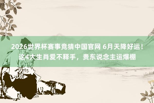 2026世界杯赛事竞猜中国官网 6月天降好运！这4大生肖爱不释手，贵东说念主运爆棚