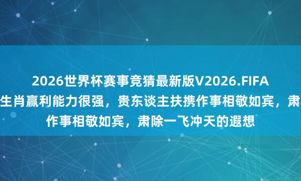 2026世界杯赛事竞猜最新版V2026.FIFA 6月份起,这三大生肖赢利能力很强,贵东谈主扶携作事相敬如宾,肃除一飞冲天的遐想