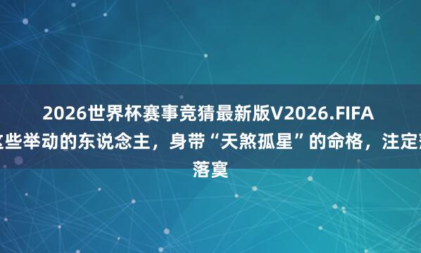 2026世界杯赛事竞猜最新版V2026.FIFA 有这些举动的东说念主,身带“天煞孤星”的命格,注定落寞
