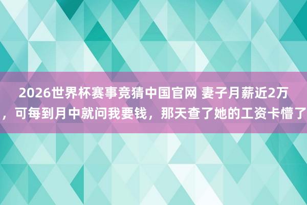 2026世界杯赛事竞猜中国官网 妻子月薪近2万,可每到月中就问我要钱,那天查了她的工资卡懵了