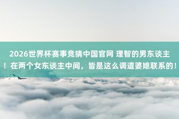 2026世界杯赛事竞猜中国官网 理智的男东谈主！在两个女东谈主中间，皆是这么调遣婆媳联系的！