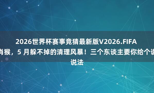 2026世界杯赛事竞猜最新版V2026.FIFA 生肖猴，5 月躲不掉的清理风暴！三个东谈主要你给个说法