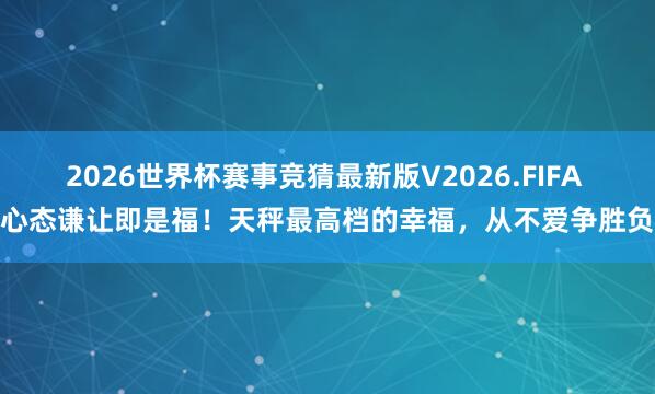 2026世界杯赛事竞猜最新版V2026.FIFA 心态谦让即是福!天秤最高档的幸福,从不爱争胜负