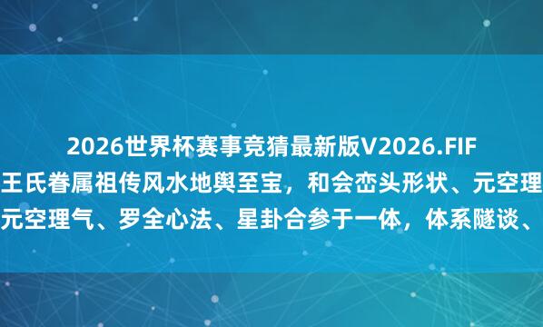 2026世界杯赛事竞猜最新版V2026.FIFA 《地舆祖传》湖南邵东王氏眷属祖传风水地舆至宝,和会峦头形状、元空理气、罗全心法、星卦合参于一体,体系隧谈、本色精奥、实战极强
