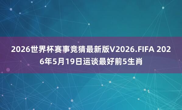 2026世界杯赛事竞猜最新版V2026.FIFA 2026年5月19日运谈最好前5生肖