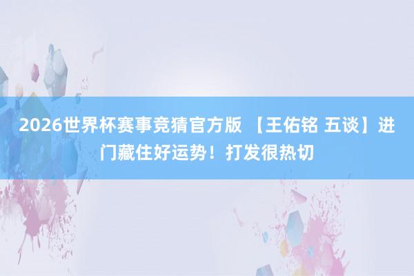 2026世界杯赛事竞猜官方版 【王佑铭 五谈】进门藏住好运势!打发很热切