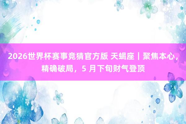2026世界杯赛事竞猜官方版 天蝎座|聚焦本心,精确破局,5 月下旬财气登顶