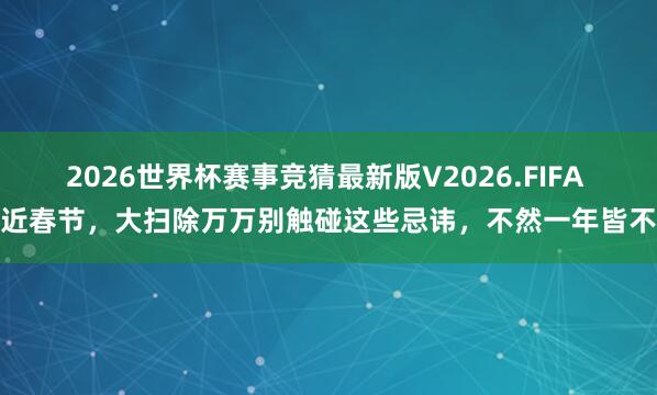 2026世界杯赛事竞猜最新版V2026.FIFA 左近春节,大扫除万万别触碰这些忌讳,不然一年皆不顺