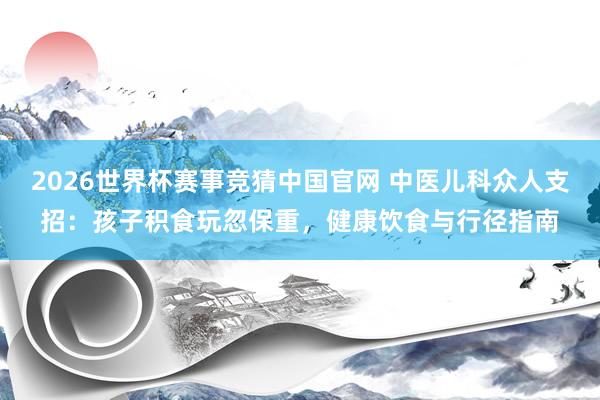 2026世界杯赛事竞猜中国官网 中医儿科众人支招:孩子积食玩忽保重,健康饮食与行径指南