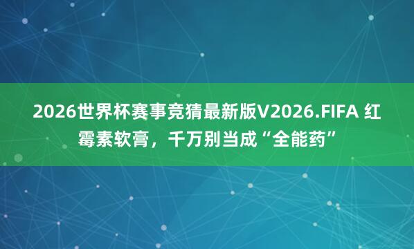 2026世界杯赛事竞猜最新版V2026.FIFA 红霉素软膏，千万别当成“全能药”