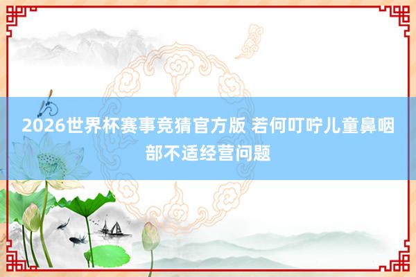 2026世界杯赛事竞猜官方版 若何叮咛儿童鼻咽部不适经营问题