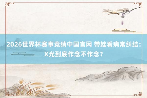 2026世界杯赛事竞猜中国官网 带娃看病常纠结:X光到底作念不作念?