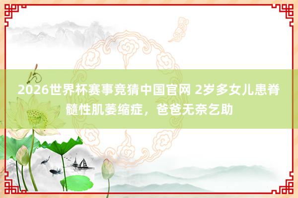 2026世界杯赛事竞猜中国官网 2岁多女儿患脊髓性肌萎缩症,爸爸无奈乞助