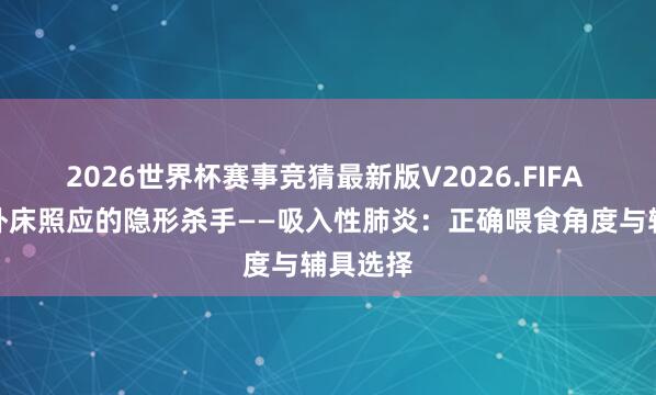 2026世界杯赛事竞猜最新版V2026.FIFA 欢养|卧床照应的隐形杀手——吸入性肺炎:正确喂食角度与辅具选择