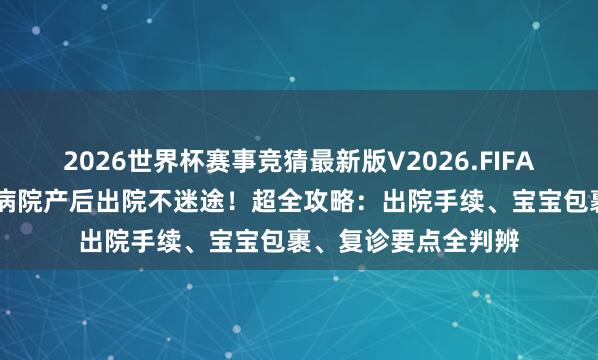 2026世界杯赛事竞猜最新版V2026.FIFA 上海民众卫生中心病院产后出院不迷途!超全攻略:出院手续、宝宝包裹、复诊要点全判辨