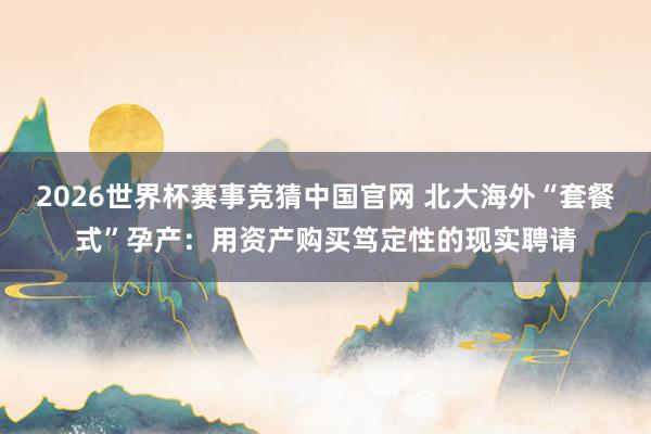 2026世界杯赛事竞猜中国官网 北大海外“套餐式”孕产:用资产购买笃定性的现实聘请