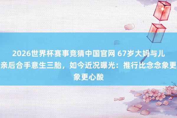 2026世界杯赛事竞猜中国官网 67岁大妈与儿女断亲后合手意生三胎,如今近况曝光:推行比念念象更心酸