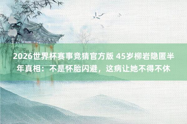 2026世界杯赛事竞猜官方版 45岁柳岩隐匿半年真相:不是怀胎闪避,这病让她不得不休