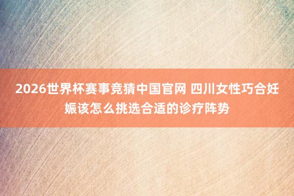 2026世界杯赛事竞猜中国官网 四川女性巧合妊娠该怎么挑选合适的诊疗阵势