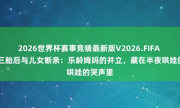 2026世界杯赛事竞猜最新版V2026.FIFA 67岁生三胎后与儿女断亲:乐龄姆妈的并立,藏在半夜哄娃的哭声里