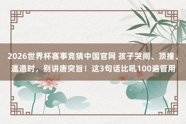 2026世界杯赛事竞猜中国官网 孩子哭闹、顶撞、邋遢时,别讲唐突旨!这3句话比吼100遍管用