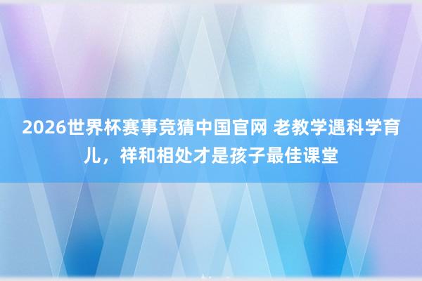 2026世界杯赛事竞猜中国官网 老教学遇科学育儿,祥和相处才是孩子最佳课堂