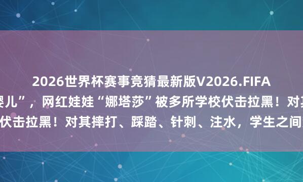 2026世界杯赛事竞猜最新版V2026.FIFA “姆妈你看,璷黫抓的小婴儿”,网红娃娃“娜塔莎”被多所学校伏击拉黑!对其摔打、踩踏、针刺、注水,学生之间荒诞跟风追捧