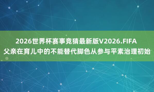 2026世界杯赛事竞猜最新版V2026.FIFA 父亲在育儿中的不能替代脚色从参与平素治理初始
