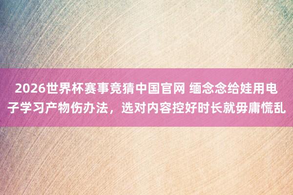 2026世界杯赛事竞猜中国官网 缅念念给娃用电子学习产物伤办法,选对内容控好时长就毋庸慌乱