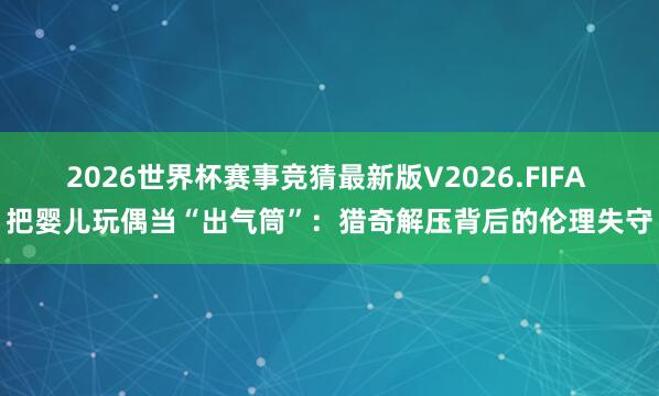 2026世界杯赛事竞猜最新版V2026.FIFA 把婴儿玩偶当“出气筒”:猎奇解压背后的伦理失守