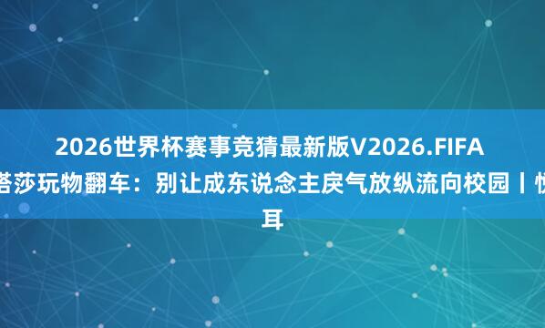 2026世界杯赛事竞猜最新版V2026.FIFA 娜塔莎玩物翻车:别让成东说念主戾气放纵流向校园丨悦耳