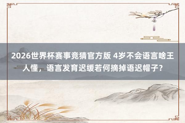 2026世界杯赛事竞猜官方版 4岁不会语言啥王人懂,语言发育迟缓若何摘掉语迟帽子?
