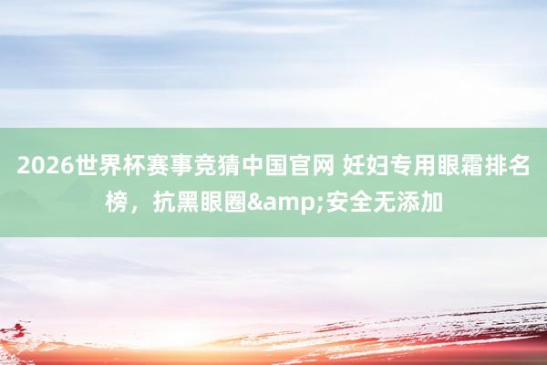 2026世界杯赛事竞猜中国官网 妊妇专用眼霜排名榜,抗黑眼圈&安全无添加