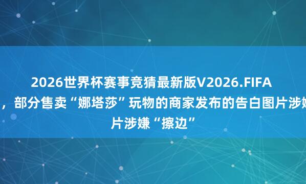 2026世界杯赛事竞猜最新版V2026.FIFA 记者拜访,部分售卖“娜塔莎”玩物的商家发布的告白图片涉嫌“擦边”