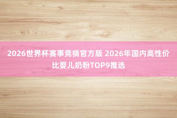 2026世界杯赛事竞猜官方版 2026年国内高性价比婴儿奶粉TOP9推选